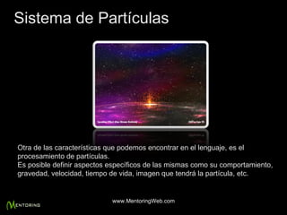 Otra de las características que podemos encontrar en el lenguaje, es el procesamiento de partículas. Es posible definir aspectos específicos de las mismas como su comportamiento, gravedad, velocidad, tiempo de vida, imagen que tendrá la partícula, etc. Sistema de Partículas www.MentoringWeb.com 