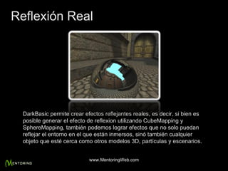 DarkBasic permite crear efectos reflejantes reales, es decir, si bien es posible generar el efecto de reflexion utilizando CubeMapping y SphereMapping, también podemos lograr efectos que no solo puedan reflejar el entorno en el que están inmersos, sinó también cualquier objeto que esté cerca como otros modelos 3D, partículas y escenarios. Reflexión Real www.MentoringWeb.com 