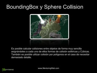 Es posible calcular colisiones entre objetos de forma muy sencilla asignándoles a cada uno de ellos formas de colisión esféricas y Cúbicas. También es posible utilizar colisión por polígonos en el caso de necesitar demasiado detalle. BoundingBox y Sphere Collision www.MentoringWeb.com 
