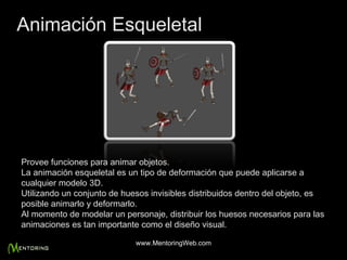 Provee funciones para animar objetos. La animación esqueletal es un tipo de deformación que puede aplicarse a cualquier modelo 3D. Utilizando un conjunto de huesos invisibles distribuidos dentro del objeto, es posible animarlo y deformarlo. Al momento de modelar un personaje, distribuir los huesos necesarios para las animaciones es tan importante como el diseño visual. Animación Esqueletal www.MentoringWeb.com 