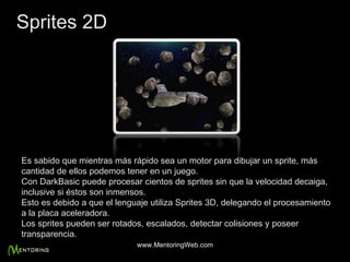 Es sabido que mientras más rápido sea un motor para dibujar un sprite, más cantidad de ellos podemos tener en un juego. Con DarkBasic puede procesar cientos de sprites sin que la velocidad decaiga, inclusive si éstos son inmensos. Esto es debido a que el lenguaje utiliza Sprites 3D, delegando el procesamiento a la placa aceleradora. Los sprites pueden ser rotados, escalados, detectar colisiones y poseer transparencia. Sprites 2D www.MentoringWeb.com 
