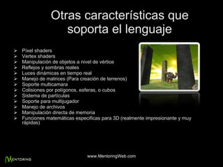 Otras características que soporta el lenguaje Píxel shaders Vertex shaders Manipulación de objetos a nivel de vértice Reflejos y sombras reales Luces dinámicas en tiempo real Manejo de matrices (Para creación de terrenos) Soporte multicamara Colisiones por polígonos, esferas, o cubos Sistema de partículas Soporte para multijugador Manejo de archivos Manipulación directa de memoria Funciones matemáticas especificas para 3D (realmente impresionante y muy rápidas) www.MentoringWeb.com 