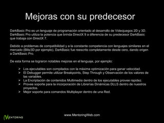 Mejoras con su predecesor DarkBasic Pro es un lenguaje de programación orientado al desarrollo de Videojuegos 2D y 3D. DarkBasic Pro utiliza la potencia que brinda DirectX 9 a diferencia de su predecesor DarkBasic que trabaja con DirectX 7. Debido a problemas de compatibilidad y a la constante competencia con lenguajes similares en el mercado (Blitz3D por ejemplo), DarkBasic fue reescrito completamente desde cero, dando origen a DarkBasic Pro. De esta forma se lograron notables mejoras en el lenguaje, p or ejemplo: Los ejecutables son compilados con la máxima optimización para ganar velocidad. El Debugger permite utilizar Breakpoints, Step Through y Observación de los valores de las variables. La Encriptación de contenidos Multimedia dentro de los ejecutables provee rapidez. Provee soporte para la incorporación de Librerías Dinámicas DLLS dentro de nuestros proyectos. Mejor soporte para comandos Multiplayer dentro de una Red. www.MentoringWeb.com 