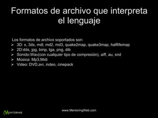 Formatos de archivo que interpreta el lenguaje Los formatos de archivo soportados son: 3D: x, 3ds, mdl, md2, md3, quake2map, quake3map, halflifemap 2D:dds, jpg, bmp, tga, png, dib Sonido:Wav(con cualquier tipo de compresión), aiff, au, snd Música: Mp3,Midi Video: DVD,avi, indeo, cinepack  www.MentoringWeb.com 