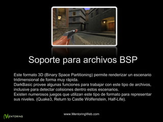 Soporte para archivos BSP Este formato 3D (Binary Space Partitioning) permite renderizar un escenario tridimensional de forma muy rápida.  DarkBasic provee algunas funciones para trabajar con este tipo de archivos, inclusive para detectar colisiones dentro estos escenarios.  Existen numerosos juegos que utilizan este tipo de formato para representar sus niveles. (Quake3, Return to Castle Wolfenstein, Half-Life).  www.MentoringWeb.com 