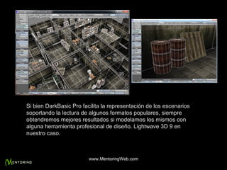 Si bien DarkBasic Pro facilita la representación de los escenarios soportando la lectura de algunos formatos populares, siempre obtendremos mejores resultados si modelamos los mismos con alguna herramienta profesional de diseño. Lightwave 3D 9 en nuestro caso. www.MentoringWeb.com 