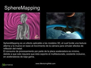 SphereMapping es un efecto aplicable a los modelos 3D, el cual funde una textura alterna y la mueve en base al movimiento de la cámara para simular efectos de reflexión del metal. El consumo de procesamiento por parte de la placa aceleradora es mínimo, debido a que solo requiere que ésta soporte el multitexturado, existente inclusive, en aceleradoras de baja gama. SphereMapping www.MentoringWeb.com 