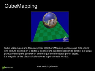 Cube Mapping es una técnica similar al SphereMapping, excepto que ésta utiliza una textura dividida en 6 partes y permite una calidad superior de detalle. Se utiliza puntualmente para generar un entorno que será reflejado por el objeto. La mayoría de las placas aceleradoras soportan esta técnica. CubeMapping www.MentoringWeb.com 