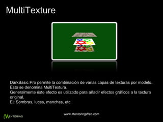 DarkBasic Pro permite la combinación de varias capas de texturas por modelo. Esto se denomina MultiTextura. Generalmente éste efecto es utilizado para añadir efectos gráficos a la textura original. Ej: Sombras, luces, manchas, etc. MultiTexture www.MentoringWeb.com 