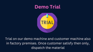 Demo Trial
Trial on our demo machine and customer machine also
in factory premises. Once customer satisfy then only,
dispatch the material
 