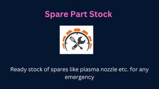 Spare Part Stock
Ready stock of spares like plasma nozzle etc. for any
emergency
 