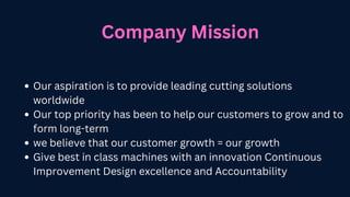 Company Mission
Our aspiration is to provide leading cutting solutions
worldwide
Our top priority has been to help our customers to grow and to
form long-term
we believe that our customer growth = our growth
Give best in class machines with an innovation Continuous
Improvement Design excellence and Accountability
 