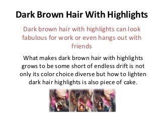 Dark Brown Hair With Highlights
  Dark brown hair with highlights can look
 fabulous for work or even hangs out with
                  friends
  What makes dark brown hair with highlights
  grows to be some short of endless drift is not
 only its color choice diverse but how to lighten
    dark hair highlights is also piece of cake.
 