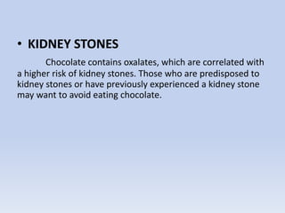 • KIDNEY STONES
Chocolate contains oxalates, which are correlated with
a higher risk of kidney stones. Those who are predisposed to
kidney stones or have previously experienced a kidney stone
may want to avoid eating chocolate.
 