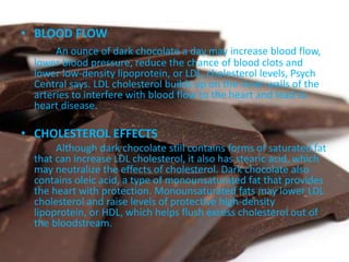 • BLOOD FLOW
An ounce of dark chocolate a day may increase blood flow,
lower blood pressure, reduce the chance of blood clots and
lower low-density lipoprotein, or LDL, cholesterol levels, Psych
Central says. LDL cholesterol builds up on the inner walls of the
arteries to interfere with blood flow to the heart and lead to
heart disease.
• CHOLESTEROL EFFECTS
Although dark chocolate still contains forms of saturated fat
that can increase LDL cholesterol, it also has stearic acid, which
may neutralize the effects of cholesterol. Dark chocolate also
contains oleic acid, a type of monounsaturated fat that provides
the heart with protection. Monounsaturated fats may lower LDL
cholesterol and raise levels of protective high-density
lipoprotein, or HDL, which helps flush excess cholesterol out of
the bloodstream.
 