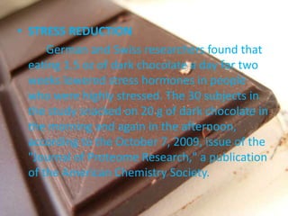 • STRESS REDUCTION
German and Swiss researchers found that
eating 1.5 oz of dark chocolate a day for two
weeks lowered stress hormones in people
who were highly stressed. The 30 subjects in
the study snacked on 20 g of dark chocolate in
the morning and again in the afternoon,
according to the October 7, 2009, issue of the
"Journal of Proteome Research," a publication
of the American Chemistry Society.
 