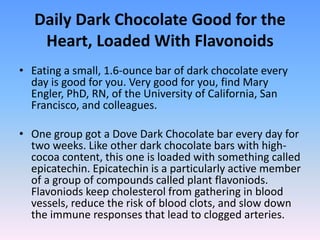 Daily Dark Chocolate Good for the
Heart, Loaded With Flavonoids
• Eating a small, 1.6-ounce bar of dark chocolate every
day is good for you. Very good for you, find Mary
Engler, PhD, RN, of the University of California, San
Francisco, and colleagues.
• One group got a Dove Dark Chocolate bar every day for
two weeks. Like other dark chocolate bars with high-
cocoa content, this one is loaded with something called
epicatechin. Epicatechin is a particularly active member
of a group of compounds called plant flavoniods.
Flavoniods keep cholesterol from gathering in blood
vessels, reduce the risk of blood clots, and slow down
the immune responses that lead to clogged arteries.
 