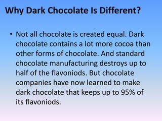 Why Dark Chocolate Is Different?
• Not all chocolate is created equal. Dark
chocolate contains a lot more cocoa than
other forms of chocolate. And standard
chocolate manufacturing destroys up to
half of the flavoniods. But chocolate
companies have now learned to make
dark chocolate that keeps up to 95% of
its flavoniods.
 