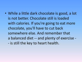 • While a little dark chocolate is good, a lot
is not better. Chocolate still is loaded
with calories. If you're going to eat more
chocolate, you'll have to cut back
somewhere else. And remember that
a balanced diet -- and plenty of exercise -
- is still the key to heart health.
 