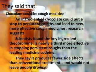 They said that:
Chocolate could be cough medicine!
An ingredient of chocolate could put a
stop to persistent coughs and lead to new,
more effective cough medicines, research
suggests.
Scientists found the key ingredient,
theobromine, is nearly a third more effective
in stopping persistent coughs than the
leading medicine codeine.
They say it produces fewer side effects
than conventional treatment - and would not
leave people drowsy.
 