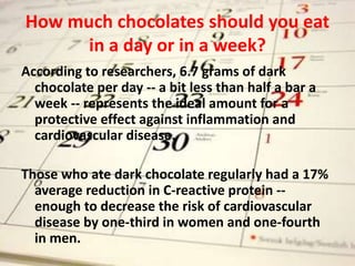 How much chocolates should you eat
in a day or in a week?
According to researchers, 6.7 grams of dark
chocolate per day -- a bit less than half a bar a
week -- represents the ideal amount for a
protective effect against inflammation and
cardiovascular disease.
Those who ate dark chocolate regularly had a 17%
average reduction in C-reactive protein --
enough to decrease the risk of cardiovascular
disease by one-third in women and one-fourth
in men.
 