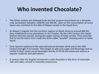 Who invented Chocolate?
• The Olmec Indians are believed to be the first to grow cocoa beans as a domestic
crop somewhere between 1500 BC and 400 BC. Later on the consumption of cocoa
beans was restricted to the elite of Mayan society in the liquid form.
• As Mayan's migrate into the northern regions of South America around 600 AD,
they established cocoa plantations in the Yucatan. By the 14th Century this liquid
libation become popular among the upper classes of Aztec society. They were the
first to tax the beans than made this drink called "xocalatl" meaning warm or bitter
liquid.
• Early Spanish explores to the area discovered the bean drink and in the 16th
Century brought it to Europe. They began to add cane sugar and flavorings such as
vanilla to their sweet cocoa beverages and by 1570 AD the cocoa was used as a
popular medicine and aphrodisiac.
• A century later the English introduced a solid chocolate in the form of chocolate
rolls and cakes, served in chocolate emporiums.
 