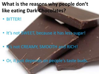 What is the reasons why people don’t
like eating Dark Chocolates?
• BITTER!
• It’s not SWEET, because it has less sugar!
• It’s not CREAMY, SMOOTH and RICH!
• Or, it just depends on people's taste buds.
 