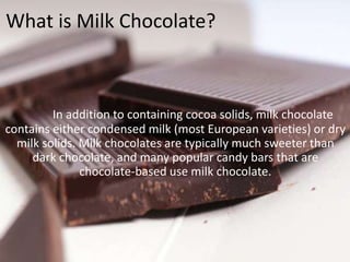 What is Milk Chocolate?
In addition to containing cocoa solids, milk chocolate
contains either condensed milk (most European varieties) or dry
milk solids. Milk chocolates are typically much sweeter than
dark chocolate, and many popular candy bars that are
chocolate-based use milk chocolate.
 