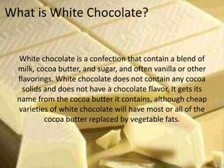 What is White Chocolate?
White chocolate is a confection that contain a blend of
milk, cocoa butter, and sugar, and often vanilla or other
flavorings. White chocolate does not contain any cocoa
solids and does not have a chocolate flavor. It gets its
name from the cocoa butter it contains, although cheap
varieties of white chocolate will have most or all of the
cocoa butter replaced by vegetable fats.
 
