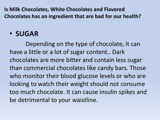 Is Milk Chocolates, White Chocolates and Flavored
Chocolates has an ingredient that are bad for our health?
• SUGAR
Depending on the type of chocolate, it can
have a little or a lot of sugar content.. Dark
chocolates are more bitter and contain less sugar
than commercial chocolates like candy bars. Those
who monitor their blood glucose levels or who are
looking to watch their weight should not consume
too much chocolate. It can cause insulin spikes and
be detrimental to your waistline.
 