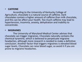 • CAFFEINE
According to the University of Kentucky College of
Agriculture, chocolate is a natural source of caffeine. Dark
chocolates contain a higher amount of caffeine than milk chocolate,
and this can be affect your health. Too much caffeine may lead to
hypertension, insomnia, anxiety, dehydration and inability to
concentrate.
• MIGRAINES
The University of Maryland Medical Center advises that
chocolate can trigger migraines. Chocolate naturally contains the
chemical tyramine, which is believed to perpetuate migraine
headaches, although more research is needed to make a definitive
conclusion. Another factor that triggers migraines is elevated blood
sugar levels. Chocolate can raise blood sugar, so avoid it if you are
prone to migraine headaches.
 