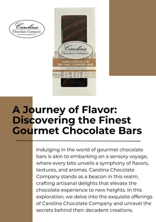 A Journey of Flavor:
Discovering the Finest
Gourmet Chocolate Bars
Indulging in the world of gourmet chocolate
bars is akin to embarking on a sensory voyage,
where every bite unveils a symphony of flavors,
textures, and aromas. Carolina Chocolate
Company stands as a beacon in this realm,
crafting artisanal delights that elevate the
chocolate experience to new heights. In this
exploration, we delve into the exquisite offerings
of Carolina Chocolate Company and unravel the
secrets behind their decadent creations.
 