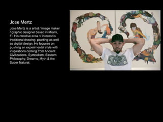 Jose Mertz
Jose Mertz is a artist / image maker
/ graphic designer based in Miami,
Fl. His creative area of interest is
traditional drawing, painting as well
as digital design. He focuses on
pushing an experimental style with
inspirations coming from Ancient
Civilizations, Symbolism, Eastern
Philosophy, Dreams, Myth & the
Super Natural.
 