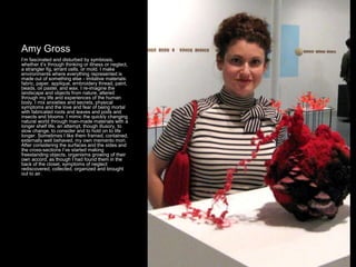 Amy Gross
I’m fascinated and disturbed by symbiosis,
whether it’s through thinking or illness or neglect,
a strangler fig, errant cells, or mold. I make
environments where everything represented is
made out of something else - imitative materials:
fabric, paper, applique, embroidery thread, paint,
beads, oil pastel, and wax. I re-imagine the
landscape and objects from nature, altered
through my life and experiences of the human
body. I mix anxieties and secrets, physical
symptoms and the love and fear of being mortal
with fabricated roots and leaves and pods and
insects and blooms. I mimic the quickly changing
natural world through man-made materials with a
longer shelf life, an attempt, though illusory, to
slow change, to consider and to hold on to life
longer. Sometimes I like them framed, contained,
externally well behaved, my own memento mori.
After considering the surfaces and the sides and
the cross-sections I’ve started making
freestanding objects, organisms growing of their
own accord, as though I had found them in the
back of the closet, symptoms of neglect
rediscovered, collected, organized and brought
out to air.
 