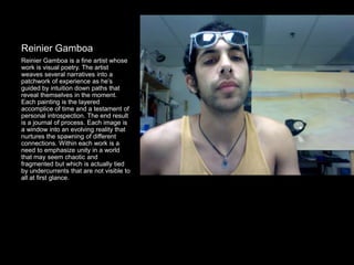 Reinier Gamboa
Reinier Gamboa is a fine artist whose
work is visual poetry. The artist
weaves several narratives into a
patchwork of experience as he’s
guided by intuition down paths that
reveal themselves in the moment.
Each painting is the layered
accomplice of time and a testament of
personal introspection. The end result
is a journal of process. Each image is
a window into an evolving reality that
nurtures the spawning of different
connections. Within each work is a
need to emphasize unity in a world
that may seem chaotic and
fragmented but which is actually tied
by undercurrents that are not visible to
all at first glance.
 