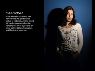 Nune Asatryan
Nune was born in Armenia.Her
work reflects the great ancient
culture of historical Armenia mixed
with contemporary modern life.
Her style described by several art
critics as Symbolism, Surrealism
and Mystic Impressionism.
 