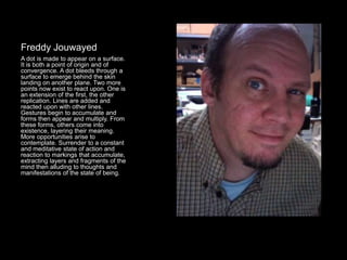 Freddy Jouwayed
A dot is made to appear on a surface.
It is both a point of origin and of
convergence. A dot bleeds through a
surface to emerge behind the skin
landing on another plane. Two more
points now exist to react upon. One is
an extension of the first, the other
replication. Lines are added and
reacted upon with other lines.
Gestures begin to accumulate and
forms then appear and multiply. From
these forms, others come into
existence, layering their meaning.
More opportunities arise to
contemplate. Surrender to a constant
and meditative state of action and
reaction to markings that accumulate,
extracting layers and fragments of the
mind then alluding to thoughts and
manifestations of the state of being.
 