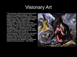 Visionary Art
“The visionary realm embraces the entire
spectrum of imaginal spaces – from
heaven to hell, from the infinitude of forms
to formless voids. The psychologist James
Hillman calls it the imaginal realm. Poet
William Blake called it the divine
imagination. The aborigines call it the
dreamtime; and Sufis call it alam al-mithal.
To Plato, this was the realm of the ideal
archetypes. The Tibetans call it the
sambhogakaya – the dimension of inner
richness. Theosophists refer to the astral,
mental, and nirvanic planes of
consciousness. Carl Jung knew this realm
as the collective symbolic unconscious.
Whatever we choose to call it, the
visionary realm is the space we visit
during dreams and altered or heightened
states of consciousness.” –Alex Grey
 