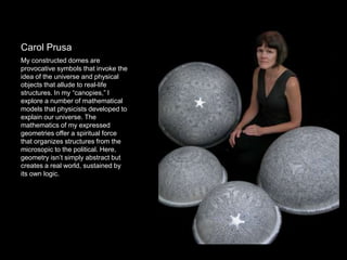 Carol Prusa
My constructed domes are
provocative symbols that invoke the
idea of the universe and physical
objects that allude to real-life
structures. In my “canopies,” I
explore a number of mathematical
models that physicists developed to
explain our universe. The
mathematics of my expressed
geometries offer a spiritual force
that organizes structures from the
microsopic to the political. Here,
geometry isn’t simply abstract but
creates a real world, sustained by
its own logic.
 