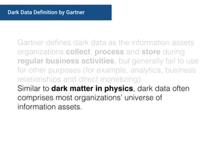 Gartner deﬁnes dark data as the information assets
organizations collect, process and store during
regular business activities, but generally fail to use
for other purposes (for example, analytics, business
relationships and direct monetizing).
Similar to dark matter in physics, dark data often
comprises most organizations’ universe of
information assets.
Dark Data Definition by Gartner
 