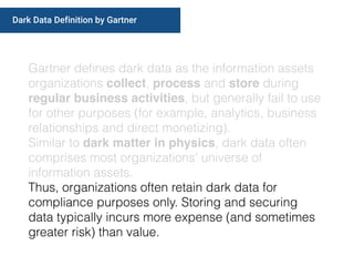 Gartner deﬁnes dark data as the information assets
organizations collect, process and store during
regular business activities, but generally fail to use
for other purposes (for example, analytics, business
relationships and direct monetizing).
Similar to dark matter in physics, dark data often
comprises most organizations’ universe of
information assets.
Thus, organizations often retain dark data for
compliance purposes only. Storing and securing
data typically incurs more expense (and sometimes
greater risk) than value.
Dark Data Definition by Gartner
 