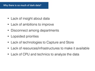 Why there is so much of dark data?
• Lack of insight about data
• Lack of ambitions to improve
• Disconnect among departments
• Lopsided priorities
• Lack of technologies to Capture and Store
• Lack of resources/infrastructures to make it available
• Lack of CPU and technics to analyze the data
 