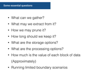 Some essential questions
• What can we gather?
• What may we extract from it?
• How we may prune it?
• How long should we keep it?
• What are the storage options?
• What are the processing options?
• How much is the value of each block of data
(Approximately)
• Running limited boundary scenarios
 