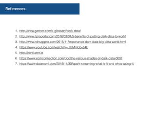 1. http://www.gartner.com/it-glossary/dark-data/
2. http://www.itproportal.com/2016/03/07/5-beneﬁts-of-putting-dark-data-to-work/
3. http://www.kdnuggets.com/2015/11/importance-dark-data-big-data-world.html
4. https://www.youtube.com/watch?v=_fBMmQo-Z4E
5. http://conﬂuent.io
6. https://www.ecmconnection.com/doc/the-various-shades-of-dark-data-0001
7. https://www.datanami.com/2015/11/30/spark-streaming-what-is-it-and-whos-using-it/
References
 
