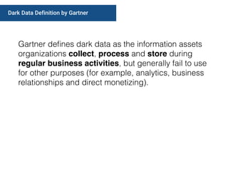 Gartner deﬁnes dark data as the information assets
organizations collect, process and store during
regular business activities, but generally fail to use
for other purposes (for example, analytics, business
relationships and direct monetizing).
Dark Data Definition by Gartner
 
