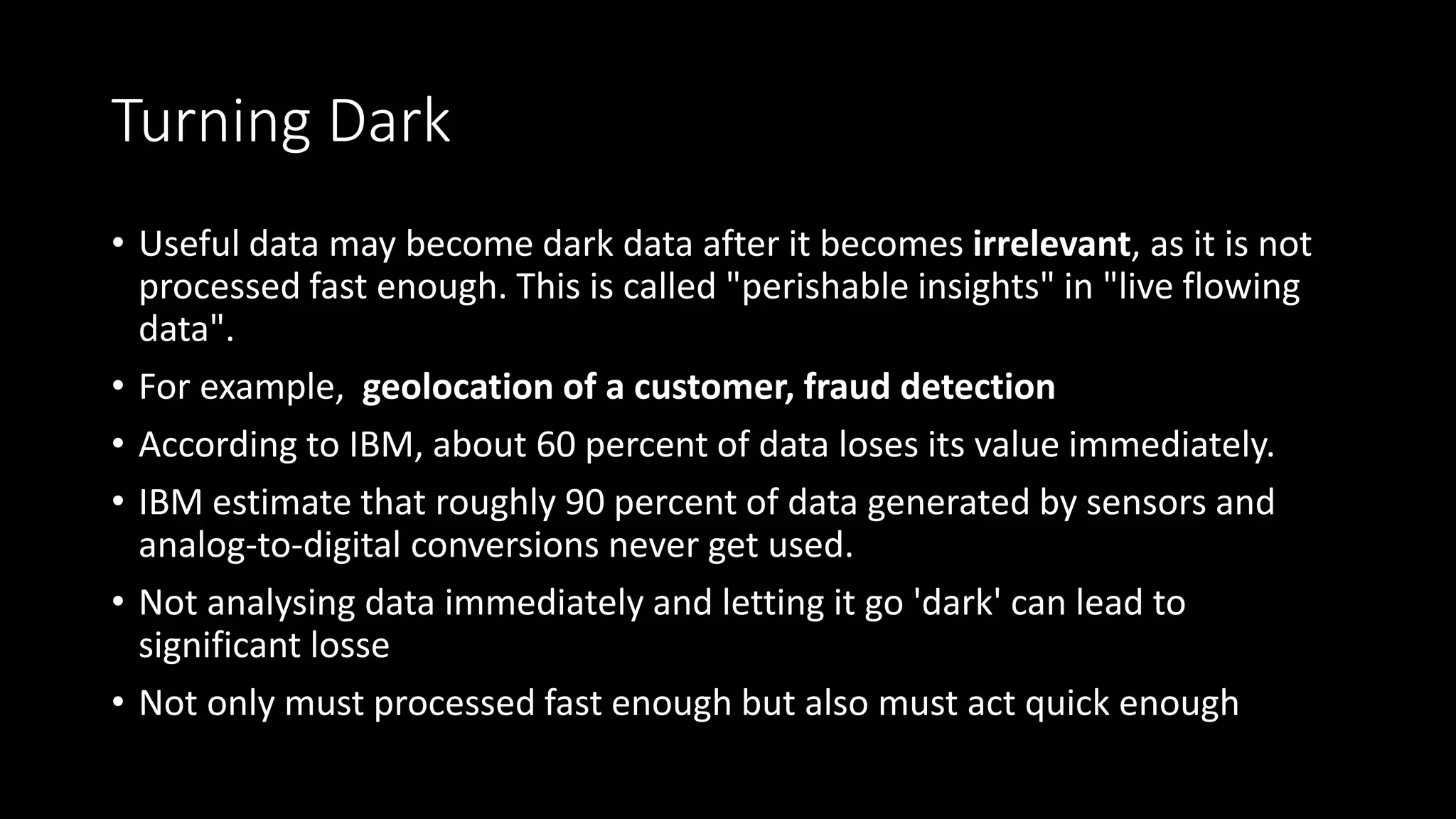 Turning Dark
• Useful data may become dark data after it becomes irrelevant, as it is not
processed fast enough. This is called "perishable insights" in "live flowing
data".
• For example, geolocation of a customer, fraud detection
• According to IBM, about 60 percent of data loses its value immediately.
• IBM estimate that roughly 90 percent of data generated by sensors and
analog-to-digital conversions never get used.
• Not analysing data immediately and letting it go 'dark' can lead to
significant losse
• Not only must processed fast enough but also must act quick enough
 