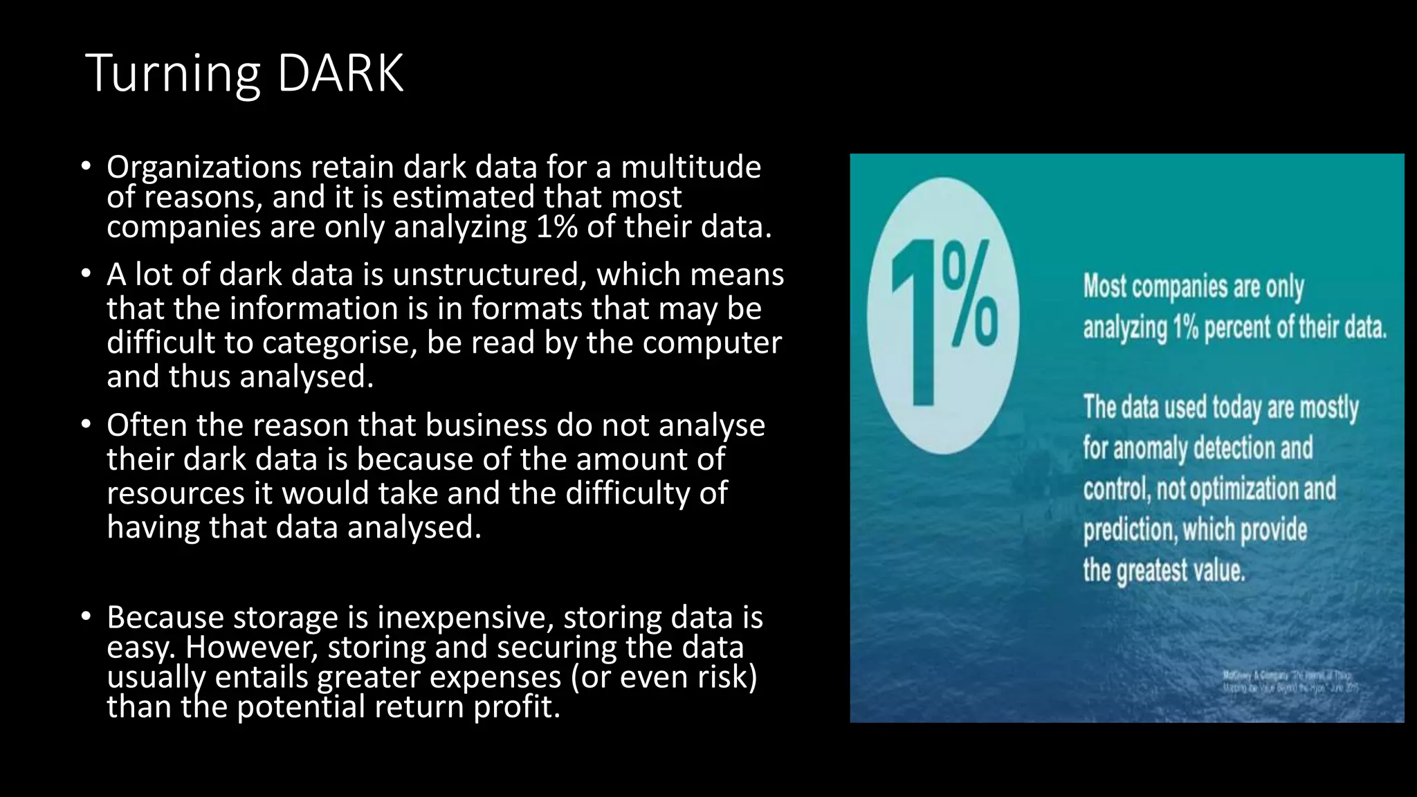Turning DARK
• Organizations retain dark data for a multitude
of reasons, and it is estimated that most
companies are only analyzing 1% of their data.
• A lot of dark data is unstructured, which means
that the information is in formats that may be
difficult to categorise, be read by the computer
and thus analysed.
• Often the reason that business do not analyse
their dark data is because of the amount of
resources it would take and the difficulty of
having that data analysed.
• Because storage is inexpensive, storing data is
easy. However, storing and securing the data
usually entails greater expenses (or even risk)
than the potential return profit.
 
