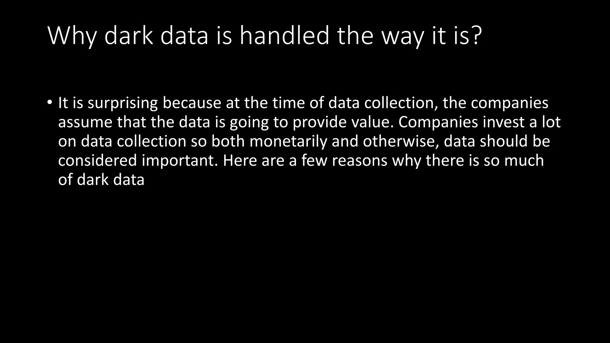 Why dark data is handled the way it is?
• It is surprising because at the time of data collection, the companies
assume that the data is going to provide value. Companies invest a lot
on data collection so both monetarily and otherwise, data should be
considered important. Here are a few reasons why there is so much
of dark data
 