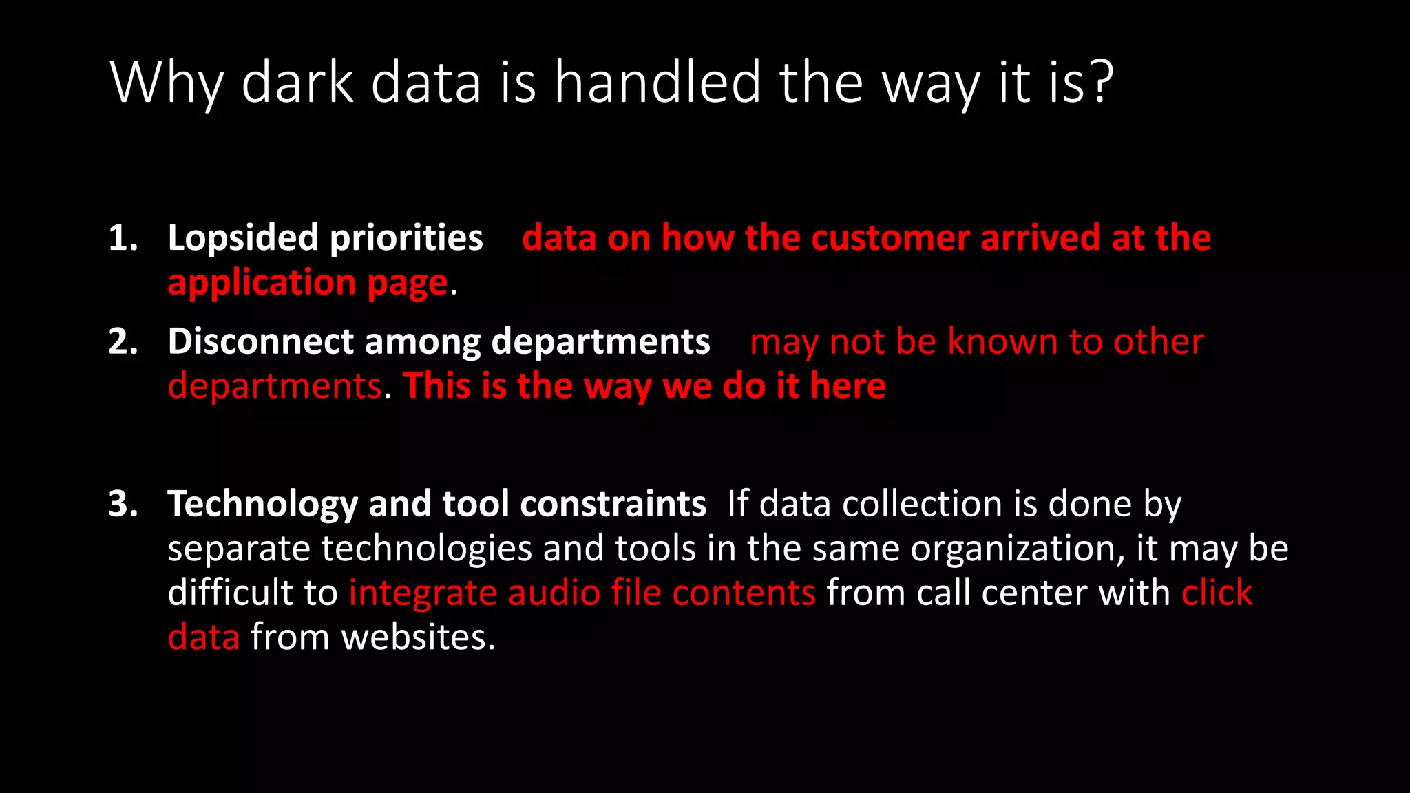 Why dark data is handled the way it is?
1. Lopsided priorities data on how the customer arrived at the
application page.
2. Disconnect among departments may not be known to other
departments. This is the way we do it here
3. Technology and tool constraints If data collection is done by
separate technologies and tools in the same organization, it may be
difficult to integrate audio file contents from call center with click
data from websites.
 