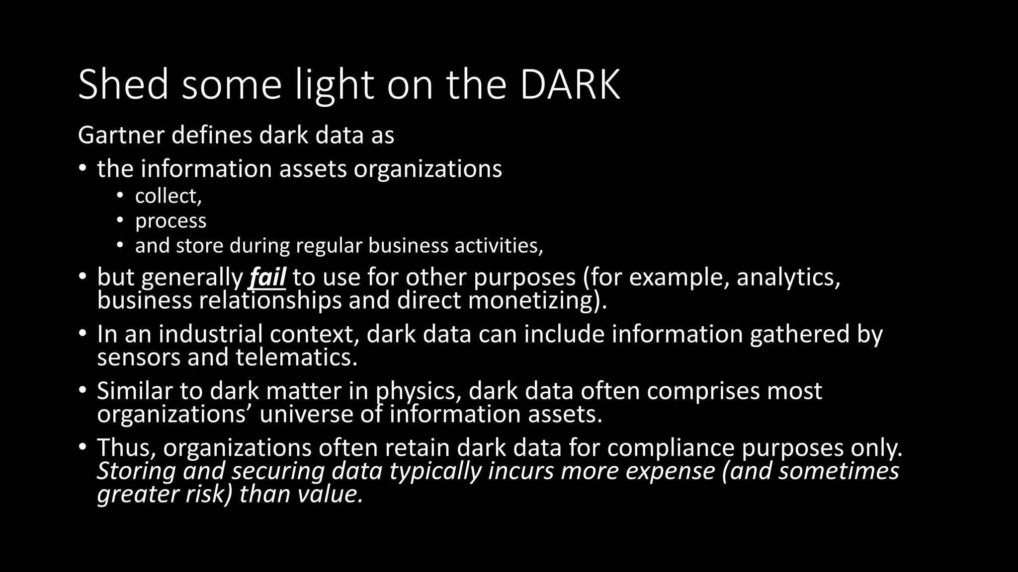 Shed some light on the DARK
Gartner defines dark data as
• the information assets organizations
• collect,
• process
• and store during regular business activities,
• but generally fail to use for other purposes (for example, analytics,
business relationships and direct monetizing).
• In an industrial context, dark data can include information gathered by
sensors and telematics.
• Similar to dark matter in physics, dark data often comprises most
organizations’ universe of information assets.
• Thus, organizations often retain dark data for compliance purposes only.
Storing and securing data typically incurs more expense (and sometimes
greater risk) than value.
 